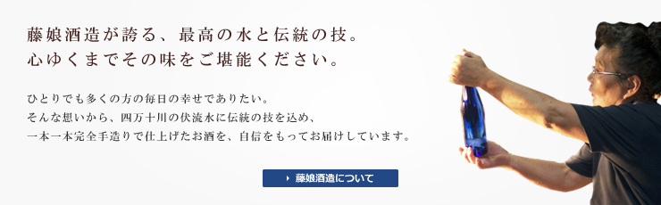 藤娘酒造が誇る、最高の水と伝統の技。心ゆくまでその味をご堪能ください。ひとりでも多くの方の毎日の幸せでありたい。そんな想いから、四万十川の伏流水に伝統の技を込め、一本一本完全手造りで仕上げたお酒を、自信をもってお届けしています。藤娘酒造について